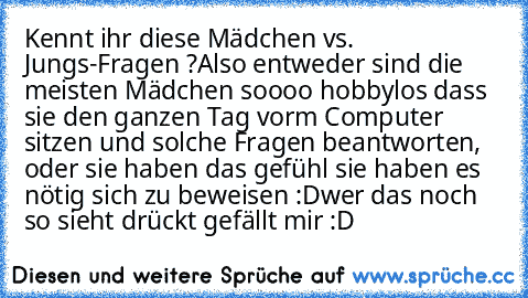 Kennt ihr diese Mädchen vs. Jungs-Fragen ?
Also entweder sind die meisten Mädchen soooo hobbylos dass sie den ganzen Tag vorm Computer sitzen und solche Fragen beantworten, oder sie haben das gefühl sie haben es nötig sich zu beweisen :D
wer das noch so sieht drückt gefällt mir :D