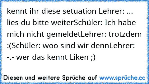 kennt ihr diese setuation 
Lehrer: ... lies du bitte weiter
Schüler: Ich habe mich nicht gemeldet
Lehrer: trotzdem :(
Schüler: woo sind wir denn
Lehrer:   -.- 
wer das kennt Liken ;)