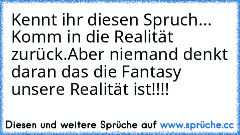 Kennt ihr diesen Spruch... Komm in die Realität zurück.
Aber niemand denkt daran das die Fantasy unsere Realität ist!!!!