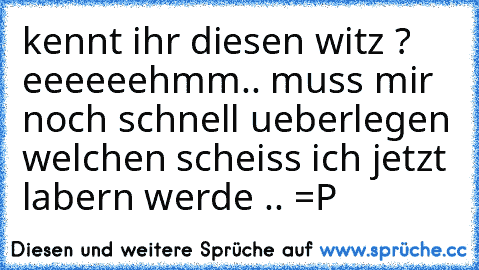 kennt ihr diesen witz ? 
eeeeeehmm.. muss mir noch schnell ueberlegen welchen scheiss ich jetzt labern werde .. =P