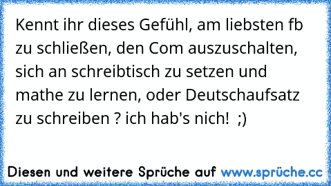 Kennt ihr dieses Gefühl, am liebsten fb zu schließen, den Com auszuschalten, sich an schreibtisch zu setzen und mathe zu lernen, oder Deutschaufsatz zu schreiben ? ich hab's nich!  ;)