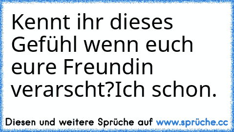 Kennt ihr dieses Gefühl wenn euch eure Freundin verarscht?
Ich schon.