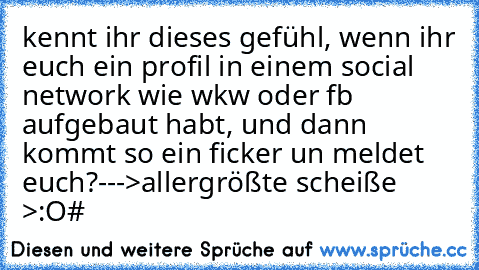 kennt ihr dieses gefühl, wenn ihr euch ein profil in einem social network wie wkw oder fb aufgebaut habt, und dann kommt so ein ficker un meldet euch?
--->allergrößte scheiße >:O
#