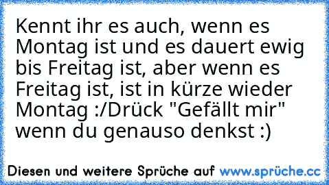 Kennt ihr es auch, wenn es Montag ist und es dauert ewig bis Freitag ist, aber wenn es Freitag ist, ist in kürze wieder Montag :/
Drück "Gefällt mir" wenn du genauso denkst :)