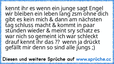 kennt ihr es wenn ein junge sagt Engel wir bleiben ein leben lang zsm ohne dich gibt es kein mich & dann am nächsten tag schluss macht & kommt in paar stunden wieder & meint sry schatz es war nich so gemeint ich war schleckt drauf kennt ihr das ??  wenn ja drückt gefällt mir denn so sind alle jungs ;)