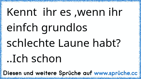 Kennt  ihr es ,wenn ihr einfch grundlos schlechte Laune habt? ..Ich schon