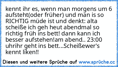 kennt ihr es, wenn man morgens um 6 aufsteht(oder früher) und man is so RICHTIG müde ist und denkt: alta scheiße ich geh heut abendmal so richtig früh ins bett! dann kann ich besser aufstehen!
am abend.. 23:00 uhr
ihr geht ins bett...Scheiße
wer's kennt liken!!