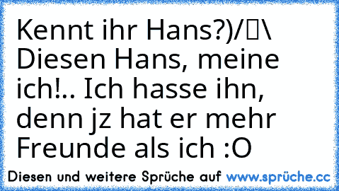 Kennt ihr Hans?
●̮̮̃•̃)
/█\ Diesen Hans, meine ich!
.Π. Ich hasse ihn, denn jz hat er mehr Freunde als ich :O