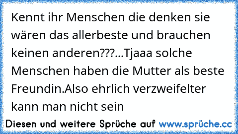 Kennt ihr Menschen die denken sie wären das allerbeste und brauchen keinen anderen???...
Tjaaa solche Menschen haben die Mutter als beste Freundin.
Also ehrlich verzweifelter kann man nicht sein