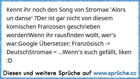 Kennt ihr noch den Song von Stromae 'Alors un danse' ?
Der ist gar nicht von diesem komischen Franzosen geschrieben worden!
Wenn ihr rausfinden wollt, wer's war:
Google Übersetzer; Französisch -> Deutsch
Stromae = ...
Wenn's euch gefällt, liken :D