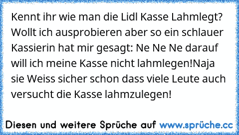 Kennt ihr wie man die Lidl Kasse Lahmlegt? Wollt ich ausprobieren aber so ein schlauer Kassierin hat mir gesagt: Ne Ne Ne darauf will ich meine Kasse nicht lahmlegen!
Naja sie Weiss sicher schon dass viele Leute auch versucht die Kasse lahmzulegen!