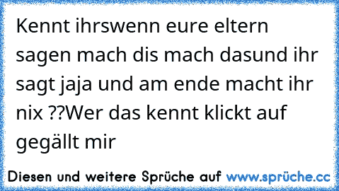 Kennt ihr´s
wenn eure eltern sagen mach dis mach das
und ihr sagt jaja und am ende macht ihr nix ??
Wer das kennt klickt auf  gegällt mir