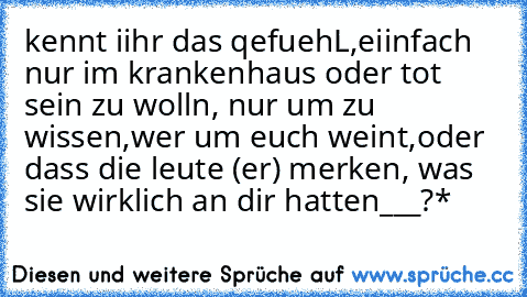 kennt iihr das qefuehL,eiinfach nur im krankenhaus oder tot sein zu wolln, nur um zu wissen,wer um euch weint,oder dass die leute (er) merken, was sie wirklich an dir hatten___?*