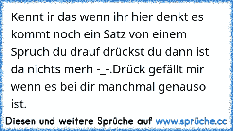 Kennt ir das wenn ihr hier denkt es kommt noch ein Satz von einem Spruch du drauf drückst du dann ist da nichts merh -_-.
Drück gefällt mir wenn es bei dir manchmal genauso ist.