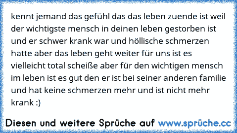 kennt jemand das gefühl das das leben zuende ist weil der wichtigste mensch in deinen leben gestorben ist und er schwer krank war und höllische schmerzen hatte aber das leben geht weiter für uns ist es vielleicht total scheiße aber für den wichtigen mensch im leben ist es gut den er ist bei seiner anderen familie und hat keine schmerzen mehr und ist nicht mehr krank :) 