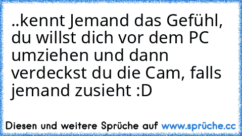 ..kennt Jemand das Gefühl, du willst dich vor dem PC umziehen und dann verdeckst du die Cam, falls jemand zusieht :D