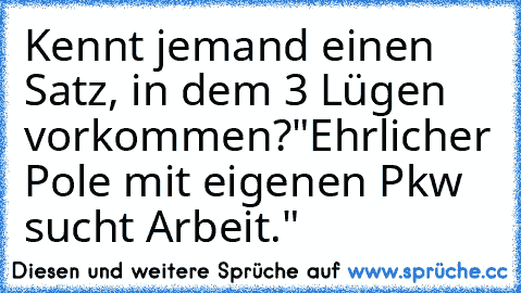 Kennt jemand einen Satz, in dem 3 Lügen vorkommen?
"Ehrlicher Pole mit eigenen Pkw sucht Arbeit."