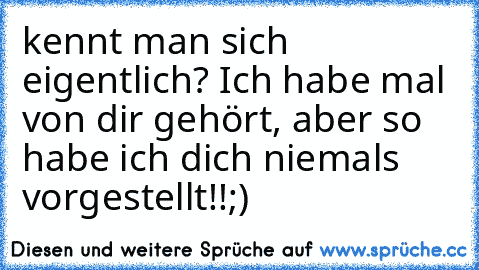 kennt man sich eigentlich? Ich habe mal von dir gehört, aber so habe ich dich niemals vorgestellt!!;)