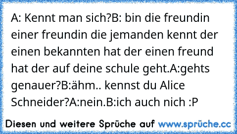 A: Kennt man sich?
B: bin die freundin einer freundin die jemanden kennt der einen bekannten hat der einen freund hat der auf deine schule geht.
A:gehts genauer?
B:ähm.. kennst du Alice Schneider?
A:nein.
B:ich auch nich :P