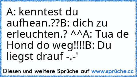 A: kenntest du aufhean.??
B: dich zu erleuchten.? ^^
A: Tua de Hond do weg!!!!
B: Du liegst drauf -.-'