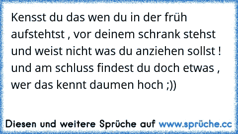 Kensst du das wen du in der früh aufstehtst , vor deinem schrank stehst und weist nicht was du anziehen sollst ! und am schluss findest du doch etwas , wer das kennt daumen hoch ;))