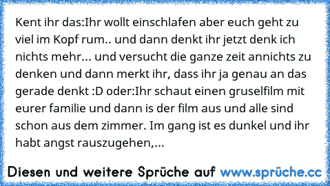 Kent ihr das:
Ihr wollt einschlafen aber euch geht zu viel im Kopf rum.. und dann denkt ihr jetzt denk ich nichts mehr... und versucht die ganze zeit annichts zu denken und dann merkt ihr, dass ihr ja genau an das gerade denkt :D 
oder:
Ihr schaut einen gruselfilm mit eurer familie und dann is der film aus und alle sind schon aus dem zimmer. Im gang ist es dunkel und ihr habt angst rauszugehen,...