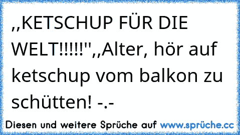 ,,KETSCHUP FÜR DIE WELT!!!!!''
,,Alter, hör auf ketschup vom balkon zu schütten! -.-