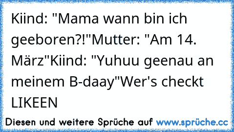 Kiind: "Mama wann bin ich geeboren?!"
Mutter: "Am 14. März"
Kiind: "Yuhuu geenau an meinem B-daay"
Wer's checkt LIKEEN ♥