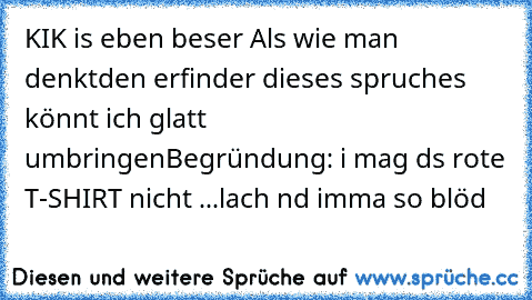 KIK is eben beser Als wie man denkt
den erfinder dieses spruches könnt ich glatt umbringen
Begründung: i mag ds rote T-SHIRT nicht ...lach nd imma so blöd