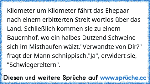 Kilometer um Kilometer fährt das Ehepaar nach einem erbitterten Streit wortlos über das Land. Schließlich kommen sie zu einem Bauernhof, wo ein halbes Dutzend Schweine sich im Misthaufen wälzt.
"Verwandte von Dir?" fragt der Mann schnippisch.
"Ja", erwidert sie, "Schwiegereltern".