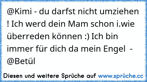 @Kimi - du darfst nicht umziehen ! Ich werd dein Mam schon i.wie überreden können :) Ich bin immer für dich da mein Engel ♥ - @Betül ♥