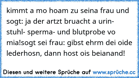 kimmt a mo hoam zu seina frau und sogt: ja der artzt bruacht a urin- stuhl- sperma- und blutprobe vo mia!
sogt sei frau: gibst ehrm dei oide lederhosn, dann host ois beianand!