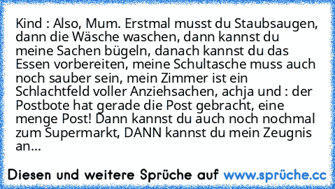 Kind : Also, Mum. Erstmal musst du Staubsaugen, dann die Wäsche waschen, dann kannst du meine Sachen bügeln, danach kannst du das Essen vorbereiten, meine Schultasche muss auch noch sauber sein, mein Zimmer ist ein Schlachtfeld voller Anziehsachen, achja und : der Postbote hat gerade die Post gebracht, eine menge Post! Dann kannst du auch noch nochmal zum Supermarkt, DANN kannst du mein Zeugnis...