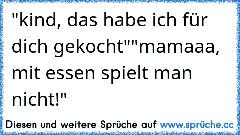 "kind, das habe ich für dich gekocht"
"mamaaa, mit essen spielt man nicht!" 