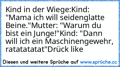 Kind in der Wiege:
Kind: "Mama ich will seidenglatte Beine."
Mutter: "Warum du bist ein Junge!"
Kind: "Dann will ich ein Maschinengewehr, ratatatatat"
Drück like