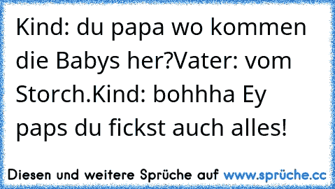 Kind: du papa wo kommen die Babys her?
Vater: vom Storch.
Kind: bohhha Ey paps du fickst auch alles!