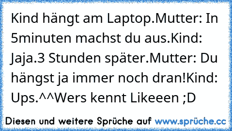 Kind hängt am Laptop.
Mutter: In 5minuten machst du aus.
Kind: Jaja.
3 Stunden später.
Mutter: Du hängst ja immer noch dran!
Kind: Ups.^^
Wers kennt Likeeen ;D