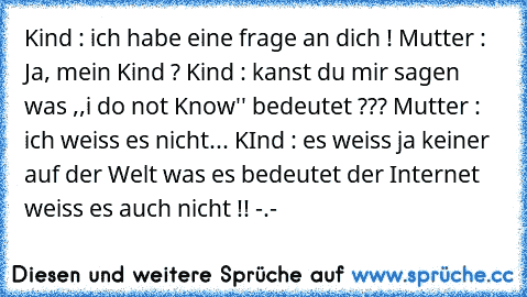 Kind : ich habe eine frage an dich ! Mutter : Ja, mein Kind ? Kind : kanst du mir sagen was ,,i do not Know'' bedeutet ??? Mutter : ich weiss es nicht... KInd : es weiss ja keiner auf der Welt was es bedeutet der Internet weiss es auch nicht !! -.-