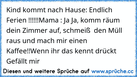 Kind kommt nach Hause: Endlich Ferien !!!!!!
Mama : Ja Ja, komm räum dein Zimmer auf, schmeiß  den Müll raus und mach mir einen Kaffee!!
Wenn ihr das kennt drückt Gefällt mir