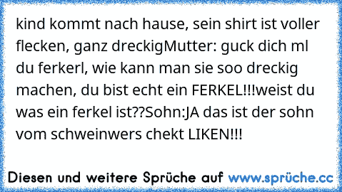 kind kommt nach hause, sein shirt ist voller flecken, ganz dreckig
Mutter: guck dich ml du ferkerl, wie kann man sie soo dreckig machen, du bist echt ein FERKEL!!!weist du was ein ferkel ist??
Sohn:JA das ist der sohn vom schwein
wers chekt LIKEN!!!