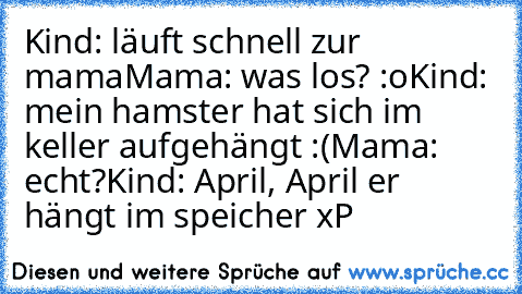 Kind: läuft schnell zur mama
Mama: was los? :o
Kind: mein hamster hat sich im keller aufgehängt :(
Mama: echt?
Kind: April, April er hängt im speicher xP