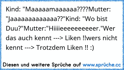 Kind: "Maaaaamaaaaaa????
Mutter: "Jaaaaaaaaaaaaa??"
Kind: "Wo bist Duu?"
Mutter:"Hiiiieeeeeeeeeer."
Wer das auch kennt ---> Liken !!
wer´s nicht kennt ---> Trotzdem Liken !! :)