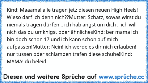 Kind: Maaama! alle tragen jetz diesen neuen High Heels! Wieso darf ich denn nich??
Mutter: Schatz, sowas wirst du niemals tragen dürfen .. ich hab angst um dich .. ich will nich das du umknigst oder ähnliches
Kind: ber mama ich bin doch schon 17 und ich kann schon auf mich aufpassen!
Mutter: Nein! ich werde es dir nich erlauben! nur tussen oder schlampen trafen diese schuhe!
Kind: MAMA! du beleidi...