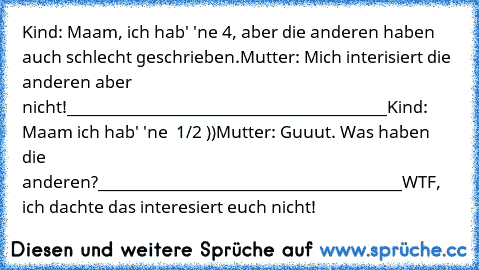 Kind: Maam, ich hab' 'ne 4, aber die anderen haben auch schlecht geschrieben.
Mutter: Mich interisiert die anderen aber nicht!
________________________________________
Kind: Maam ich hab' 'ne  1/2 ))
Mutter: Guuut. Was haben die anderen?
______________________________________
WTF, ich dachte das interesiert euch nicht!