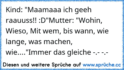 Kind: "Maamaaa ich geeh raauuss!! :D"
Mutter: "Wohin, Wieso, Mit wem, bis wann, wie lange, was machen, wie...."
Immer das gleiche -.- -.-