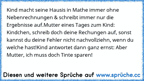 Kind macht seine Hausis in Mathe immer ohne Nebenrechnungen & schreibt immer nur die Ergebnisse auf.
Mutter eines Tages zum Kind: Kindchen, schreib doch deine Rechungen auf, sonst kannst du deine Fehler nicht nachvollziehn, wenn du welche hast!
Kind antwortet dann ganz ernst: Aber Mutter, ich muss doch Tinte sparen!