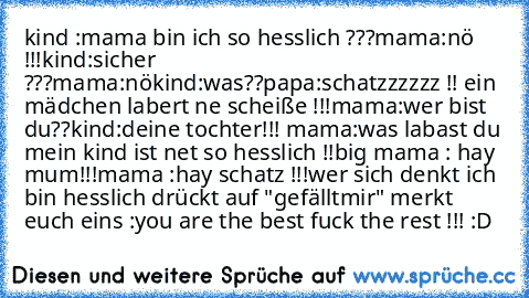 kind :mama bin ich so hesslich ???
mama:nö !!!
kind:sicher ???
mama:nö
kind:was??
papa:schatzzzzzz !! ein mädchen labert ne scheiße !!!
mama:wer bist du??
kind:deine tochter!!! 
mama:was labast du mein kind ist net so hesslich !!
big mama : hay mum!!!
mama :hay schatz !!!
wer sich denkt ich bin hesslich drückt auf "gefälltmir" 
merkt euch eins :you are the best fuck the rest !!! :D