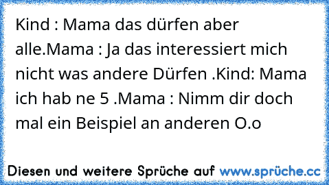 Kind : Mama das dürfen aber alle.
Mama : Ja das interessiert mich nicht was andere Dürfen .
Kind: Mama ich hab ne 5 .
Mama : Nimm dir doch mal ein Beispiel an anderen O.o