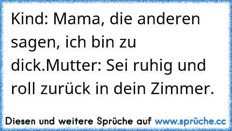 Kind: Mama, die anderen sagen, ich bin zu dick.
Mutter: Sei ruhig und roll zurück in dein Zimmer.