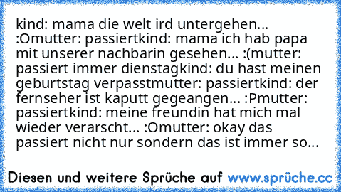 kind: mama die welt ird untergehen... :O
mutter: passiert
kind: mama ich hab papa mit unserer nachbarin gesehen... :(
mutter: passiert immer dienstag
kind: du hast meinen geburtstag verpasst
mutter: passiert
kind: der fernseher ist kaputt gegeangen... :P
mutter: passiert
kind: meine freundin hat mich mal wieder verarscht... :O
mutter: okay das passiert nicht nur sondern das ist immer so...